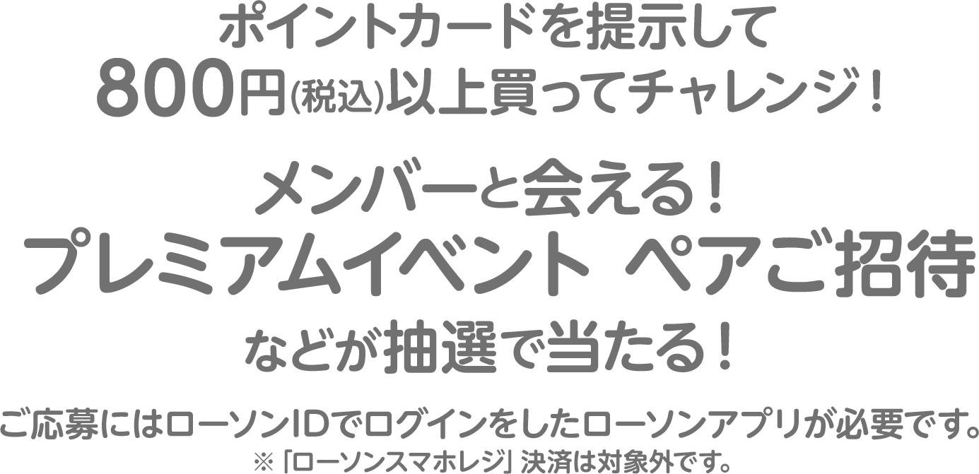 ポイントカードを提示して800円(税込)以上買ってチャレンジ！メンバーと会える！プレミアムイベント ペアご招待などが抽選で当たる！ご応募にはローソンIDでログインをしたローソンアプリが必要です。※「ローソンスマホレジ」決済は対象外です。