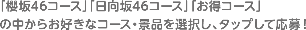 「櫻坂46コース」「日向坂46コース」「お得コース」の中からお好きなコース・景品を選択し、タップして応募！