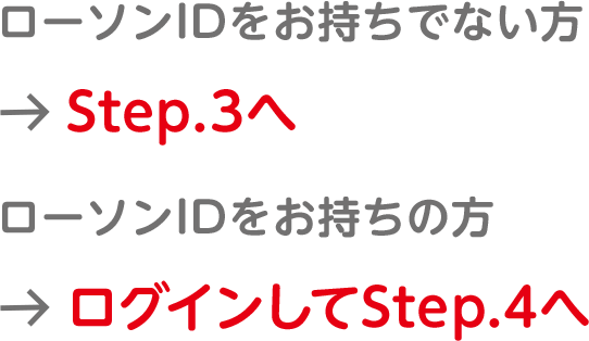 ローソンIDをお持ちでない方＞Step.3へ／ローソンIDをお持ちの方＞ログインしてStep.4へ