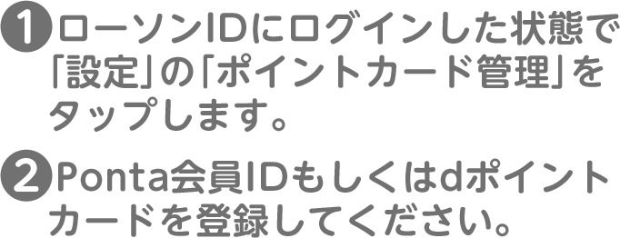 (1)ローソンIDにログインした状態で「設定」の「ポイントカード管理」をタップします。(2)Ponta会員IDもしくはdポイントカードを登録してください。