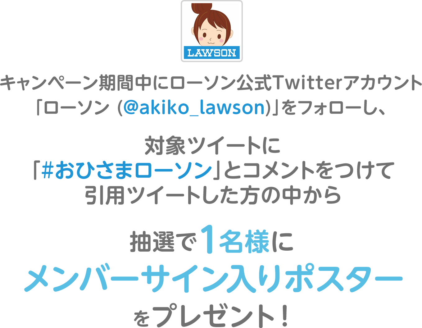 キャンペーン期間中にローソン公式Twitterアカウント「ローソン (@akiko_lawson)」をフォローし、対象ツイートに「#おひさまローソン」とコメントをつけて引用ツイートした方の中から抽選で1名様にメンバーサイン入りポスターをプレゼント！