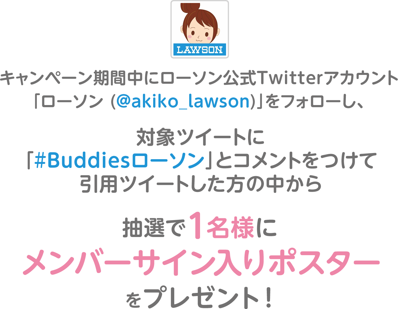 キャンペーン期間中にローソン公式Twitterアカウント「ローソン (@akiko_lawson)」をフォローし、対象ツイートに「#Buddiesローソン」とコメントをつけて引用ツイートした方の中から抽選で1名様にメンバーサイン入りポスターをプレゼント！