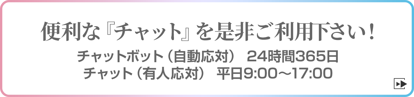 便利な『チャット』を是非ご利用下さい！　チャットボット（自動応対）24時間365日チャット（有人応対）平日9:00～17:00
