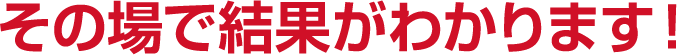 その場で結果がわかります！