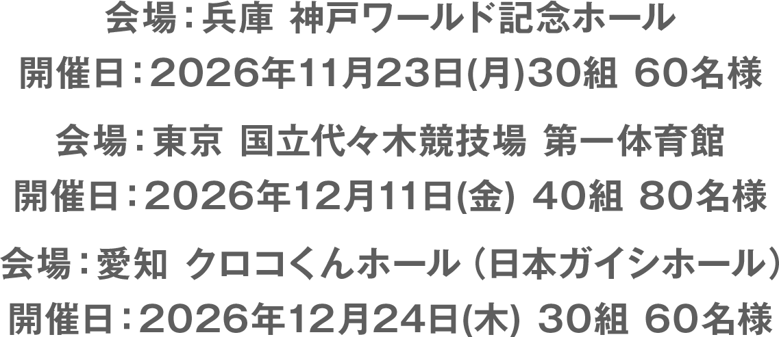 会場：兵庫 神戸ワールド記念ホール　開催日：2026年11月23日(月)30組 60名様／会場：東京 国立代々木競技場 第一体育館　開催日：2026年12月11日(金) 40組 80名様／会場：愛知 クロコくんホール（日本ガイシホール）　開催日：2026年12月24日(木) 30組 60名様