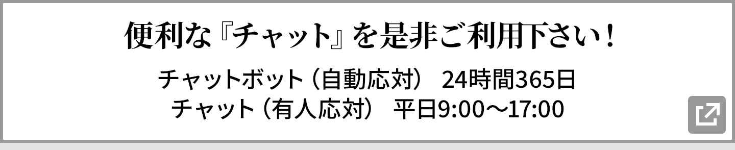 便利な『チャット』を是非ご利用下さい! チャットボット(自動応対) 24時間365日/チャット(有人応対) 平日9:00〜17:00