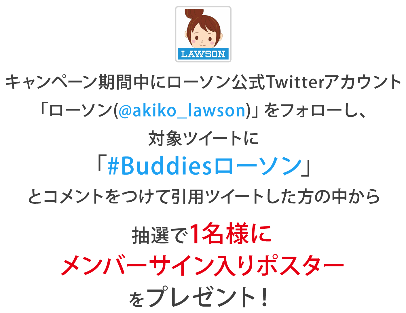 キャンペーン期間中にローソン公式Twitterアカウント
                「ローソン(@akiko_lawson)」をフォローし、対象ツイートに「#Buddiesローソン」とコメントをつけて引用ツイートした方の中から
                抽選で1名様にメンバーサイン入りポスターをプレゼント！