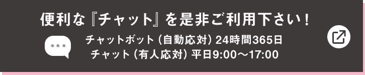 便利な『チャット』を是非ご利用下さい！ チャットボット（自動応対）24時間365日　チャット（有人応対）平日9:00〜17:00