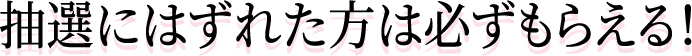 抽選にはずれた方は必ずもらえる！