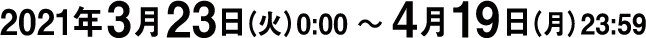 2021年3月23日（火）0:00 〜 4月19日（月）23:59