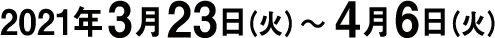 2021年3月23日（火）〜 4月6日（火）