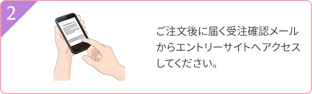 2 ご注文後に届く受注確認メールからエントリーサイトへアクセスしてください。