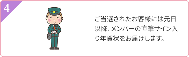 4 ご当選されたお客様には元日以降、メンバーの直筆サイン入り年賀状をお届けします。