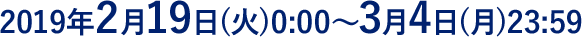2019年2月19日(火)0:00～3月4日(月)23:59