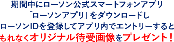 期間中にローソン公式スマートフォンアプリ「ローソンアプリ」をダウンロードしローソンIDを登録してアプリ内でエントリーするともれなくオリジナル待受画像をプレゼント！