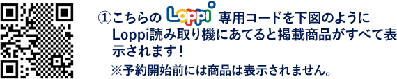 ①こちらのLoppi専用コードを下図のようにLoppi読み取り機にあてると掲載商品がすべて表示されます！※予約開始前には商品は表示されません。