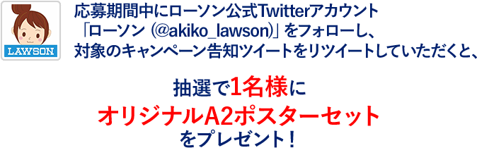 応募期間中にローソン公式Twitterアカウント「ローソン (@akiko_lawson)」をフォローし、対象のキャンペーン告知ツイートをリツイートしていただくと、抽選で1名様にオリジナルA2ポスターセットをプレゼント！