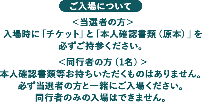 ご入場について ＜当選者の方＞ 入場時に「チケット」と「本人確認書類（原本）」を必ずご持参ください。 ＜同行者の方（1名）＞ 本人確認書類等お持ちいただくものはありません。必ず当選者の方と一緒にご入場ください。同行者のみの入場はできません。