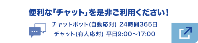 便利な『チャット』を是非ご利用下さい！チャットボット（自動応対） 24時間365日／チャット（有人応対） 平日9:00～17:00