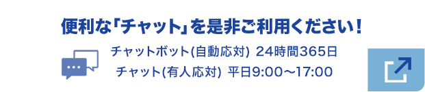 便利な『チャット』を是非ご利用下さい！チャットボット（自動応対） 24時間365日／チャット（有人応対） 平日9:00～17:00