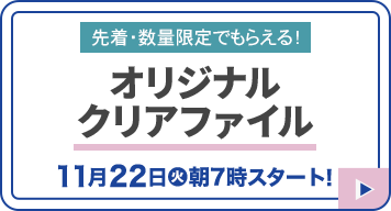 先着・数量限定でもらえる！ オリジナルクリアファイル 11月22日(火)朝7時スタート！