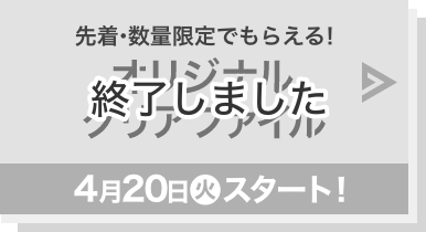 先着・数量限定でもらえる！ オリジナルクリアファイル 4月20日(火)スタート！