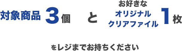 対象商品3個とお好きなオリジナルクリアファイル1枚をレジまでお持ちください