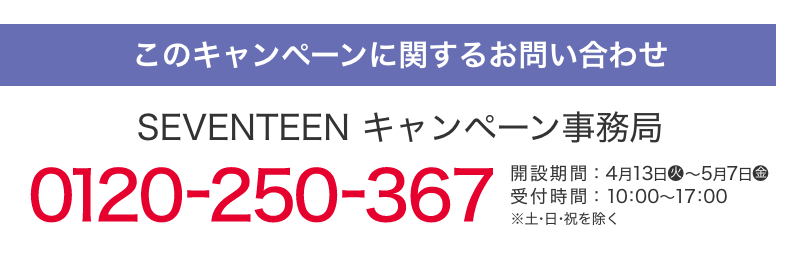 このキャンペーンに関するお問い合わせ SEVENTEEN キャンペーン事務局 0120-250-367 開設期間：4月13日(火)～5月7日(金) 受付時間：10：00～17：00 ※土・日・祝日を除く。