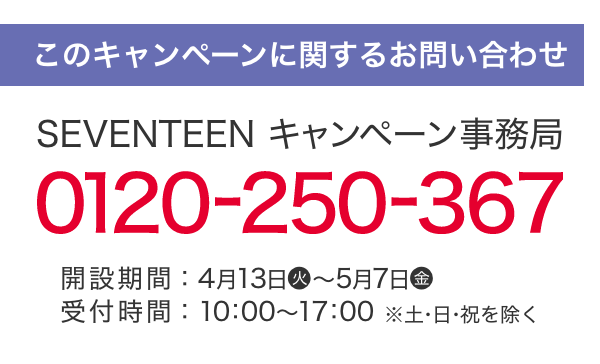 このキャンペーンに関するお問い合わせ SEVENTEEN キャンペーン事務局 0120-250-367 開設期間：4月13日(火)～5月7日(金) 受付時間：10：00～17：00 ※土・日・祝日を除く。