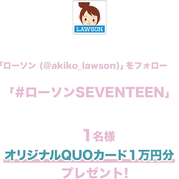 期間中にローソン公式Twitterアカウント「ローソン (@akiko_lawson)」をフォローし、対象ツイートに「#ローソンSEVENTEEN」とコメントを入れて引用ツイートした方の中から抽選で1名様にオリジナルQUOカード１万円分をプレゼント!