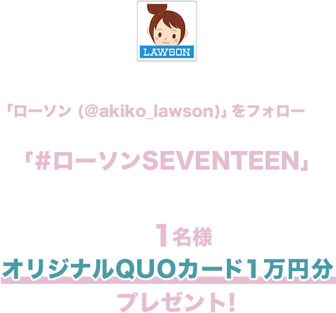 期間中にローソン公式Twitterアカウント「ローソン (@akiko_lawson)」をフォローし、対象ツイートに「#ローソンSEVENTEEN」とコメントを入れて引用ツイートした方の中から抽選で1名様にオリジナルQUOカード１万円分をプレゼント!