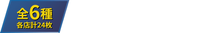 全6種 各店計24枚 お1人様1店舗のお買い物につき各種1枚、計6枚までとさせていただきます。