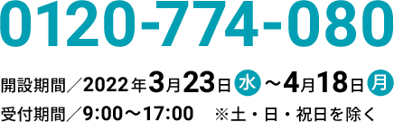 0120-774-080 開設期間／2022年3月23日(水)～4月18日(月) 受付期間／9:00～17:00 ※土・日・祝日を除く