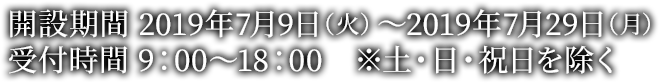 開設期間 2019年7月9日（火）～2019年7月29日（月）受付時間 9：00～18：00　※土・日・祝日を除く