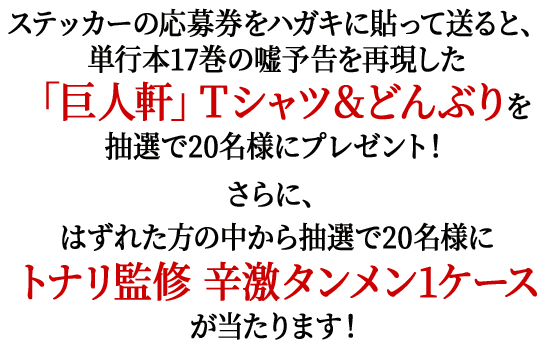 ステッカーの応募券をハガキに貼って送ると、単行本17巻の嘘予告を再現した「巨人軒」Ｔシャツ＆どんぶりを抽選で20名様にプレゼント！さらに、はずれた方の中から抽選で20名様にトナリ監修 辛激タンメン1ケースが当たります！