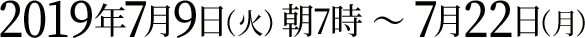 2019年7月9日（火）朝7時 ～ 7月22日（月）