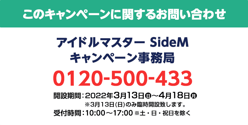 このキャンペーンに関するお問い合わせ アイドルマスター SideM キャンペーン事務局 0120-500-433 開設期間：2022年3月13日(日)～4月18日(月) ※3月13日(日)のみ臨時開設致します。 受付時間：10:00～17:00 ※土・日・祝日を除く