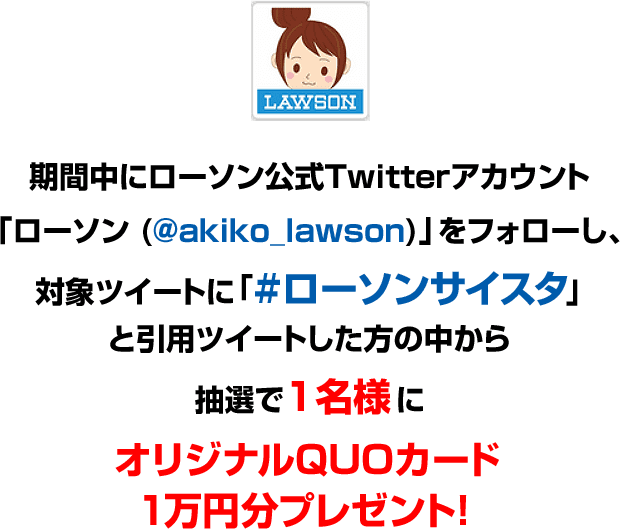 期間中にローソン公式Twitterアカウント「ローソン (@akiko_lawson)」をフォローし、対象ツイートに「#ローソンサイスタ」と引用ツイートした方の中から抽選で1名様にオリジナルQUOカード1万円分プレゼント!