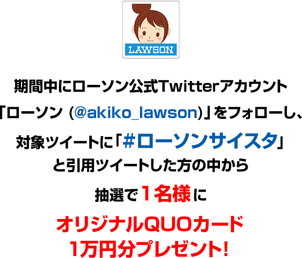 期間中にローソン公式Twitterアカウント「ローソン (@akiko_lawson)」をフォローし、対象ツイートに「#ローソンサイスタ」と引用ツイートした方の中から抽選で1名様にオリジナルQUOカード1万円分プレゼント!