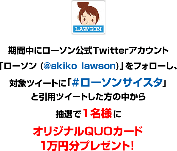 期間中にローソン公式Twitterアカウント「ローソン (@akiko_lawson)」をフォローし、対象ツイートに「#ローソンサイスタ」と引用ツイートした方の中から抽選で1名様にオリジナルQUOカード１万円分プレゼント！