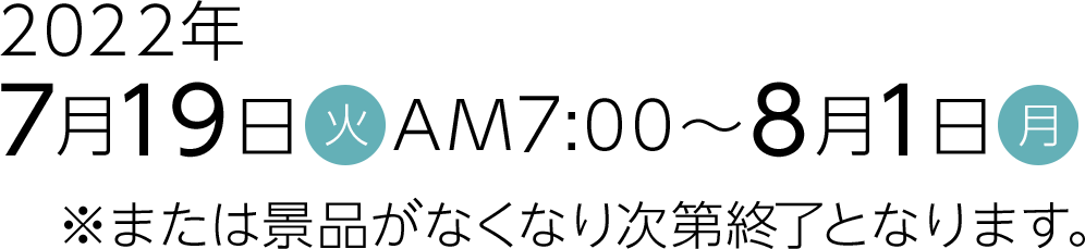 2022年7月19日(火)AM7:00～8月1日(月)※または景品がなくなり次第終了となります。