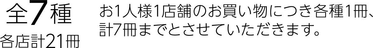 全7種　各店計21冊　お1人様1店舗のお買い物につき各種1冊、計7冊までとさせていただきます。