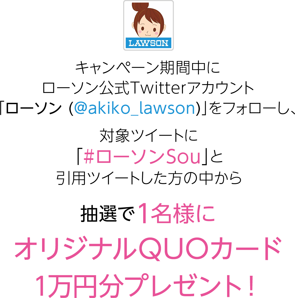 キャンペーン期間中にローソン公式Twitterアカウント「ローソン（@akiko_lawson）」をフォローし、対象ツイートに「#ローソンSou」とコメントをつけて引用ツイートした方の中から抽選で1名様にオリジナルQUOカード1万円分プレゼント！