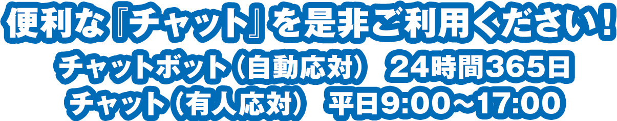 便利な『チャット』を是非ご利用下さい！チャットボット（自動応対） 24時間365日/チャット（有人応対） 平日9:00～17:00