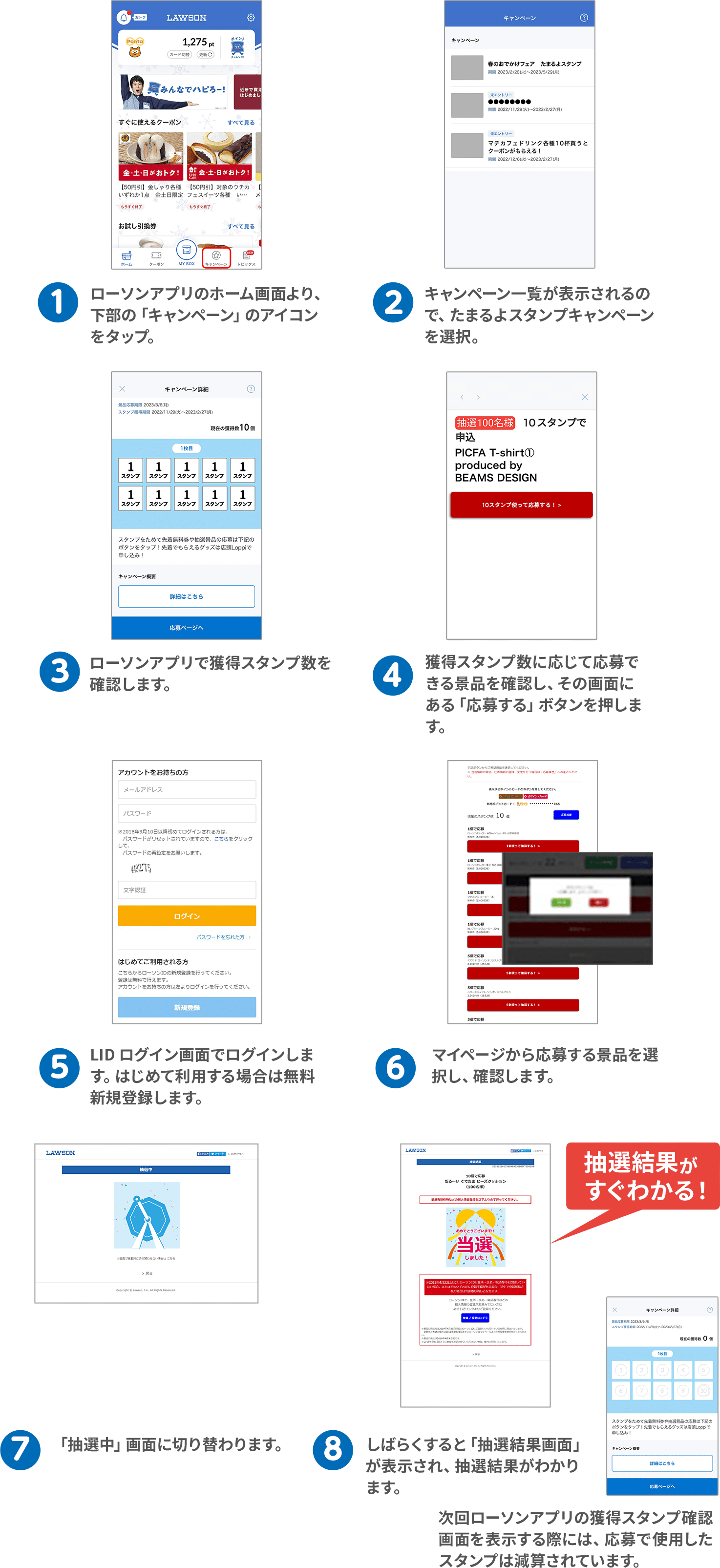 （1）ローソンアプリのホーム画面より、下部の「キャンペーン」のアイコンをタップ。（2）キャンペーン一覧が表示されるので、たまるよスタンプキャンペーンを選択。（3）ローソンアプリで獲得スタンプ数を確認します。（4）獲得スタンプ数に応じて応募できる景品を確認し、その画面にある「応募する」ボタンを押します。（5）LID ログイン画面でログインします。はじめて利用する場合は無料新規登録します。（6）マイページから応募する景品を選択し、確認します。（7）「抽選中」画面に切り替わります。（8）しばらくすると「抽選結果画面」が表示され、抽選結果がわかります。次回ローソンアプリの獲得スタンプ確認画面を表示する際には、応募で使用したスタンプは減算されています。