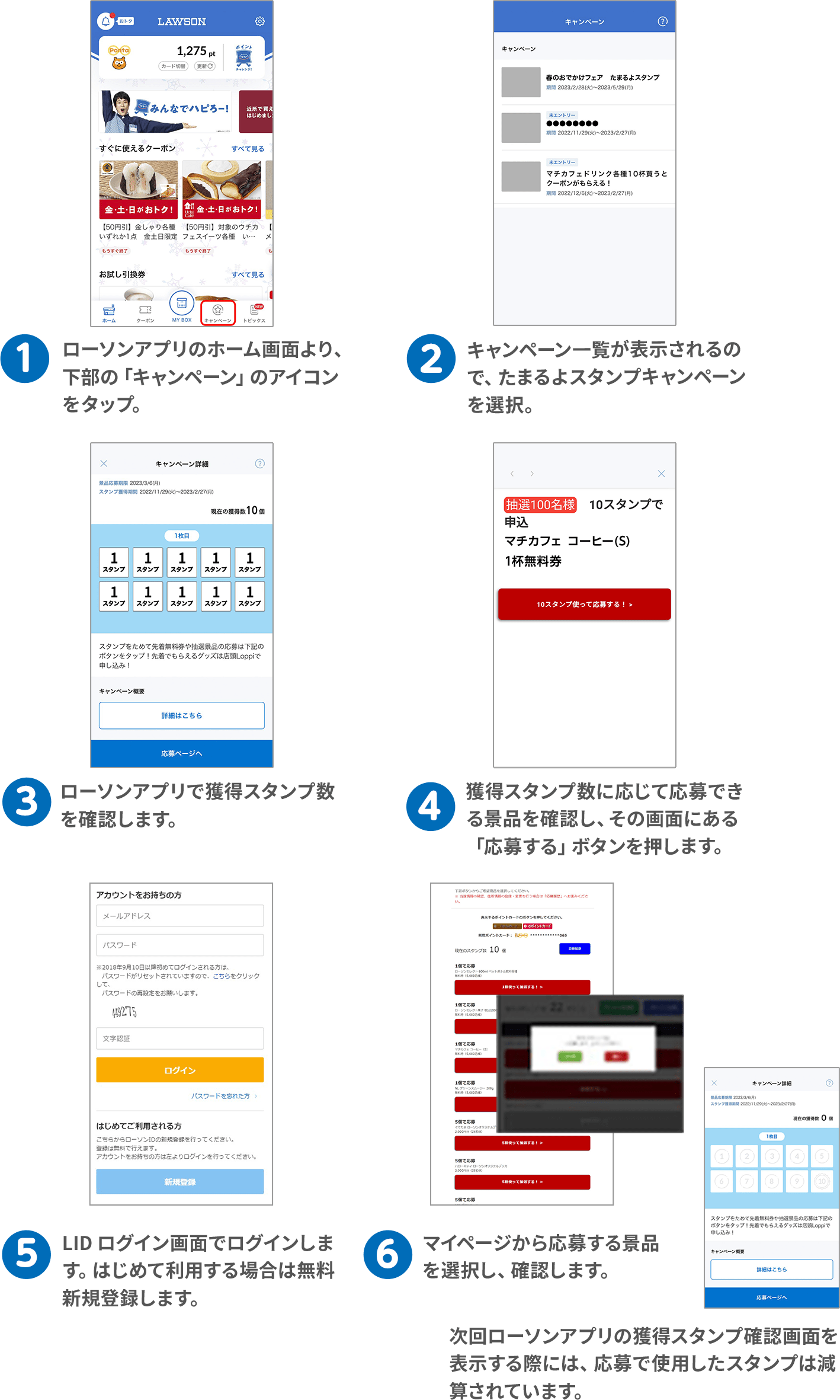 （1）ローソンアプリのホーム画面より、下部の「キャンペーン」のアイコンをタップ。（2）キャンペーン一覧が表示されるので、たまるよスタンプキャンペーンを選択。（3）ローソンアプリで獲得スタンプ数を確認します。（4）獲得スタンプ数に応じて応募できる景品を確認し、その画面にある「応募する」ボタンを押します。
（5）LID ログイン画面でログインします。はじめて利用する場合は無料新規登録します。（6）マイページから応募する景品を選択し、確認します。次回ローソンアプリの獲得スタンプ確認画面を表示する際には、応募で使用したスタンプは減算されています。