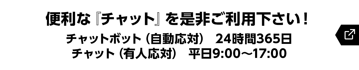 便利な『チャット』を是非ご利用下さい！チャットボット（自動応対） 24時間365日／チャット（有人応対） 平日9:00～17:00