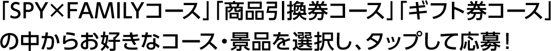 「SPY×FAMILYコース」「商品引換券コース」「ギフト券コース」の中からお好きなコース・景品を選択し、タップして応募！