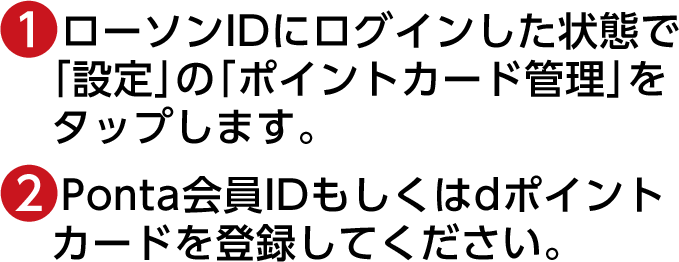 (1)ローソンIDにログインした状態で「設定」の「ポイントカード管理」をタップします。(2)Ponta会員IDもしくはdポイントカードを登録してください。