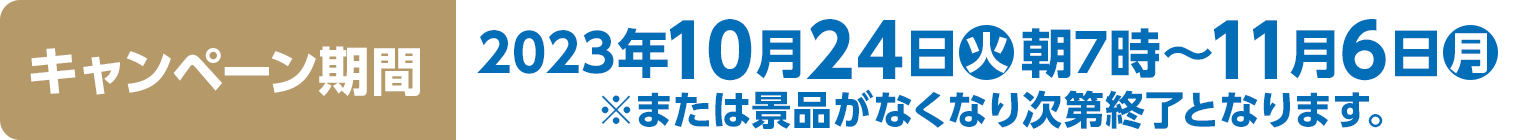 キャンペーン期間　2023年10月24日(火)朝7時～11月6日(月)※または景品がなくなり次第終了となります。